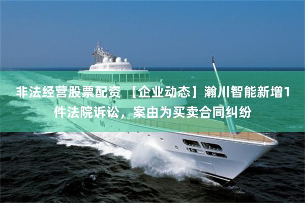 非法经营股票配资 【企业动态】瀚川智能新增1件法院诉讼，案由为买卖合同纠纷