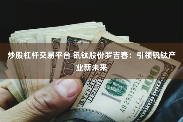 炒股杠杆交易平台 钒钛股份罗吉春：引领钒钛产业新未来