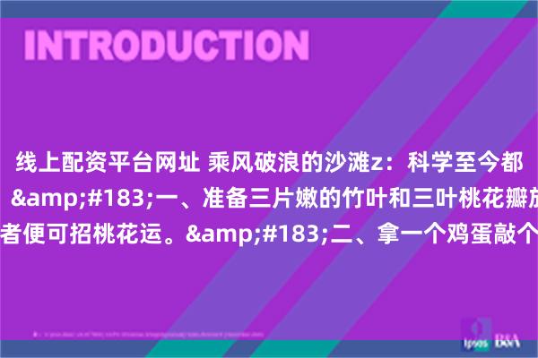 线上配资平台网址 乘风破浪的沙滩z：科学至今都无法解释的神秘现象。&#183;一、准备三片嫩的竹叶和三叶桃花瓣放在床板下，居住者便可招桃花运。&#183;二、拿一个鸡蛋敲个小洞，里面放入十二颗豆子，埋在离家最近的树下便可招来财运。&