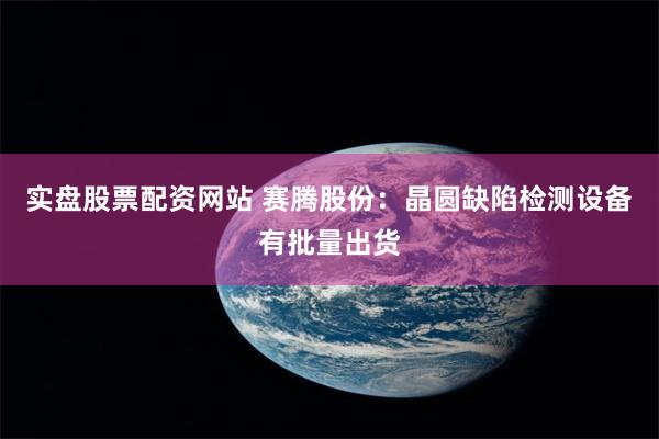 实盘股票配资网站 赛腾股份：晶圆缺陷检测设备有批量出货