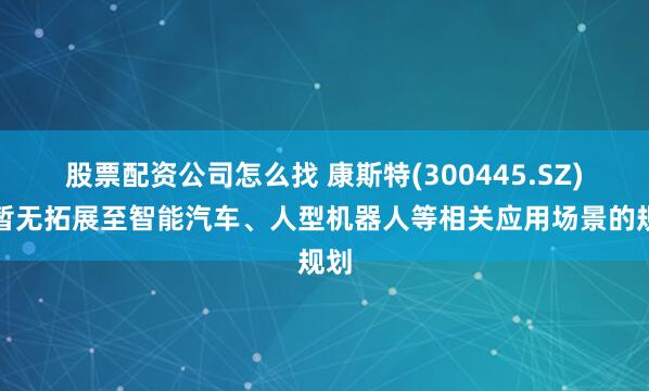 股票配资公司怎么找 康斯特(300445.SZ)：暂无拓展至智能汽车、人型机器人等相关应用场景的规划