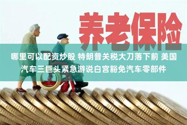 哪里可以配资炒股 特朗普关税大刀落下前 美国汽车三巨头紧急游说白宫豁免汽车零部件