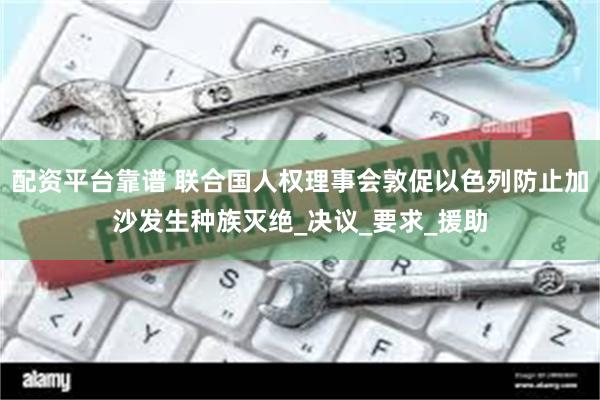 配资平台靠谱 联合国人权理事会敦促以色列防止加沙发生种族灭绝_决议_要求_援助