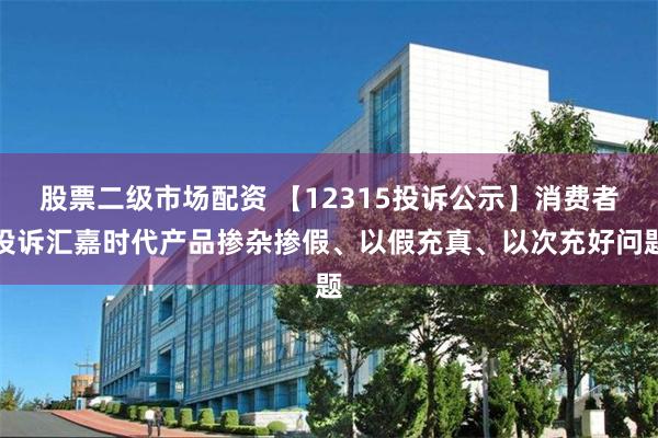 股票二级市场配资 【12315投诉公示】消费者投诉汇嘉时代产品掺杂掺假、以假充真、以次充好问题