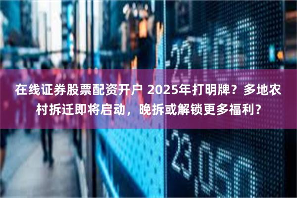 在线证券股票配资开户 2025年打明牌？多地农村拆迁即将启动，晚拆或解锁更多福利？
