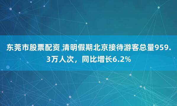 东莞市股票配资 清明假期北京接待游客总量959.3万人次，同比增长6.2%