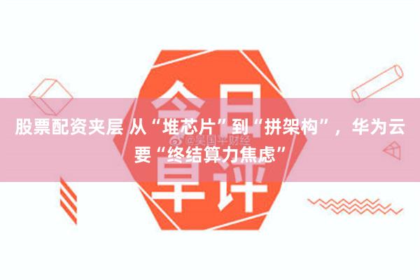 股票配资夹层 从“堆芯片”到“拼架构”，华为云要“终结算力焦虑”