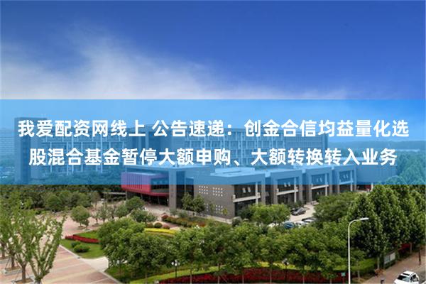 我爱配资网线上 公告速递：创金合信均益量化选股混合基金暂停大额申购、大额转换转入业务