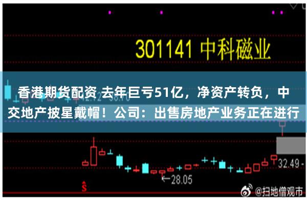 香港期货配资 去年巨亏51亿，净资产转负，中交地产披星戴帽！公司：出售房地产业务正在进行