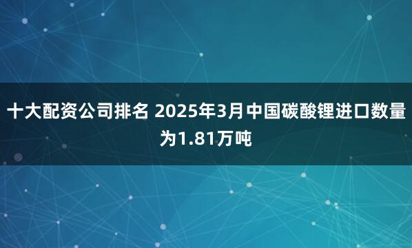 十大配资公司排名 2025年3月中国碳酸锂进口数量为1.81万吨