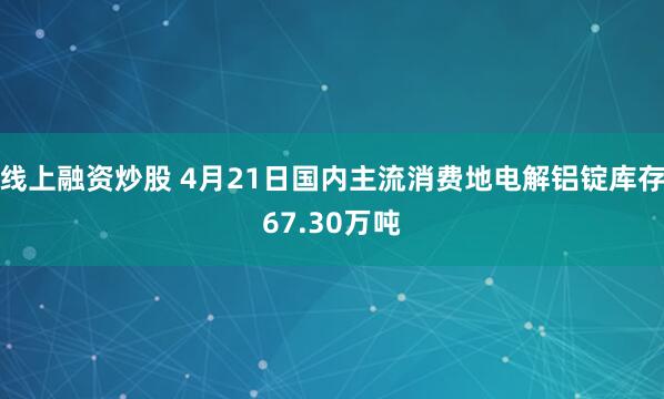 线上融资炒股 4月21日国内主流消费地电解铝锭库存67.30万吨