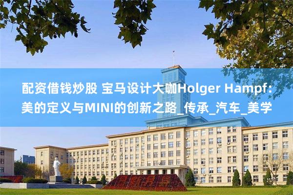 配资借钱炒股 宝马设计大咖Holger Hampf：美的定义与MINI的创新之路_传承_汽车_美学