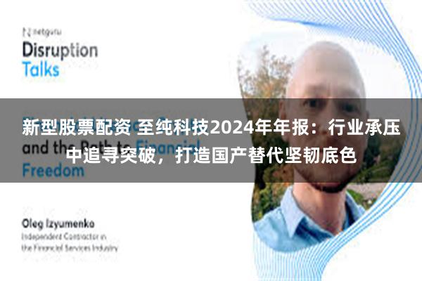 新型股票配资 至纯科技2024年年报：行业承压中追寻突破，打造国产替代坚韧底色