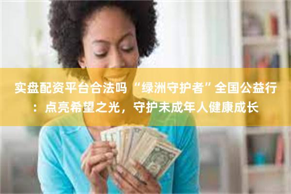 实盘配资平台合法吗 “绿洲守护者”全国公益行：点亮希望之光，守护未成年人健康成长