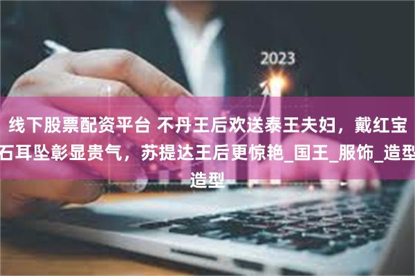 线下股票配资平台 不丹王后欢送泰王夫妇，戴红宝石耳坠彰显贵气，苏提达王后更惊艳_国王_服饰_造型