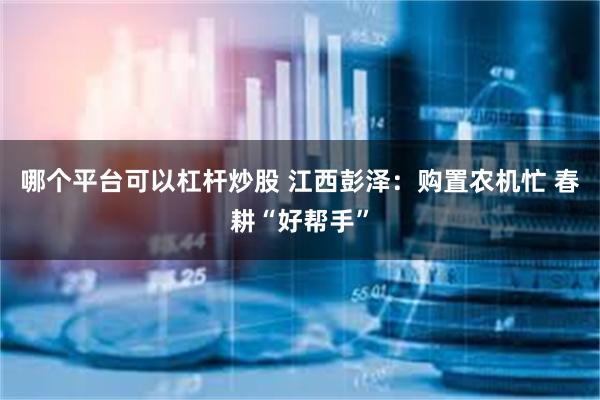哪个平台可以杠杆炒股 江西彭泽：购置农机忙 春耕“好帮手”