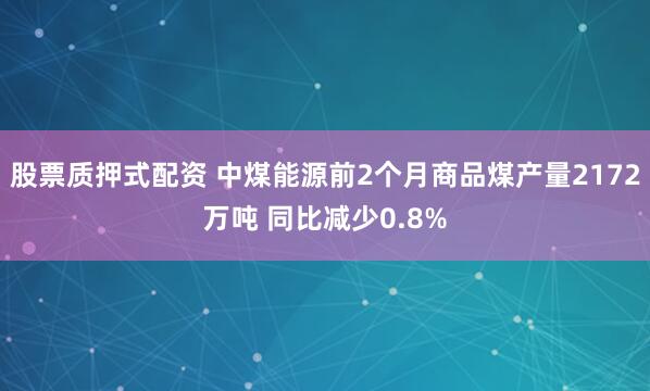 股票质押式配资 中煤能源前2个月商品煤产量2172万吨 同比减少0.8%
