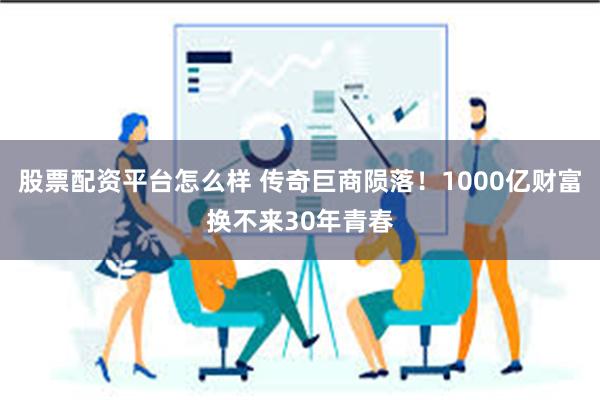 股票配资平台怎么样 传奇巨商陨落！1000亿财富换不来30年青春