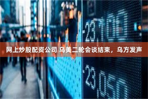 网上炒股配资公司 乌美二轮会谈结束，乌方发声