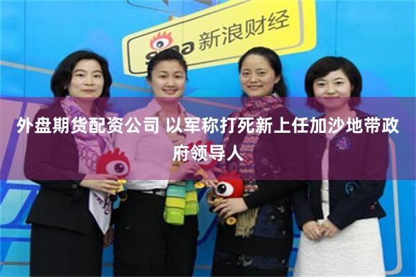 外盘期货配资公司 以军称打死新上任加沙地带政府领导人