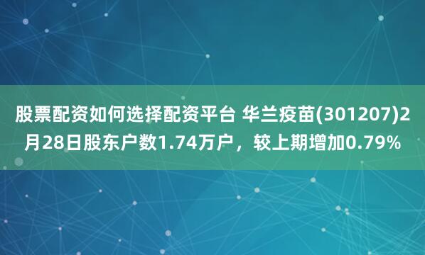 股票配资如何选择配资平台 华兰疫苗(301207)2月28日股东户数1.74万户，较上期增加0.79%