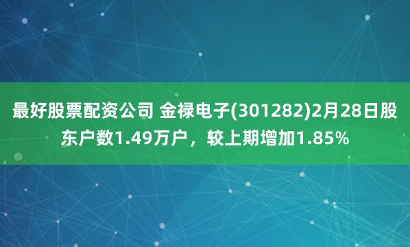 最好股票配资公司 金禄电子(301282)2月28日股东户数1.49万户，较上期增加1.85%