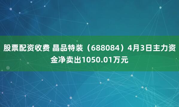 股票配资收费 晶品特装（688084）4月3日主力资金净卖出1050.01万元
