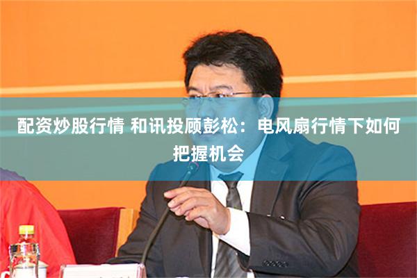 配资炒股行情 和讯投顾彭松：电风扇行情下如何把握机会