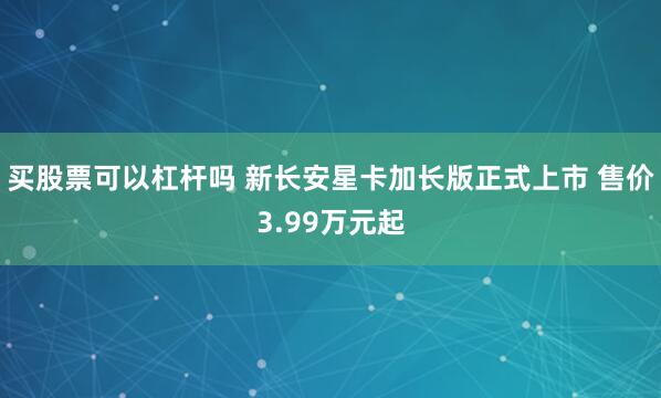 买股票可以杠杆吗 新长安星卡加长版正式上市 售价3.99万元起