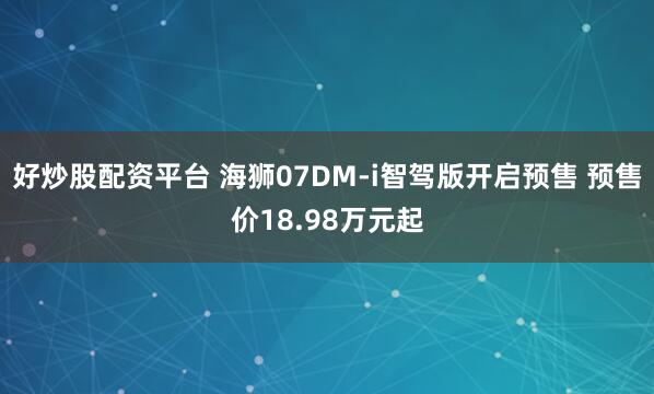 好炒股配资平台 海狮07DM-i智驾版开启预售 预售价18.98万元起