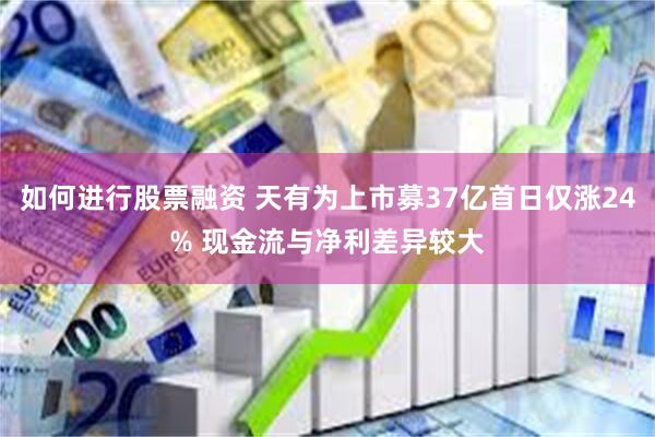 如何进行股票融资 天有为上市募37亿首日仅涨24% 现金流与净利差异较大