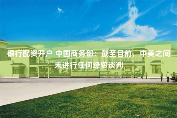 银行配资开户 中国商务部：截至目前，中美之间未进行任何经贸谈判