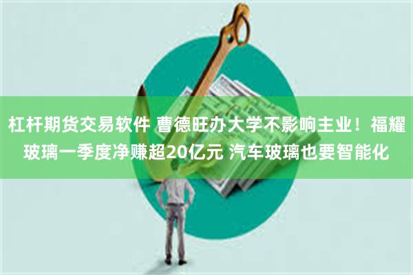 杠杆期货交易软件 曹德旺办大学不影响主业！福耀玻璃一季度净赚超20亿元 汽车玻璃也要智能化