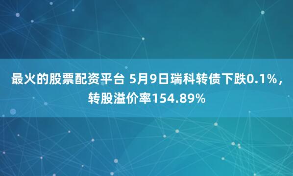 最火的股票配资平台 5月9日瑞科转债下跌0.1%，转股溢价率154.89%