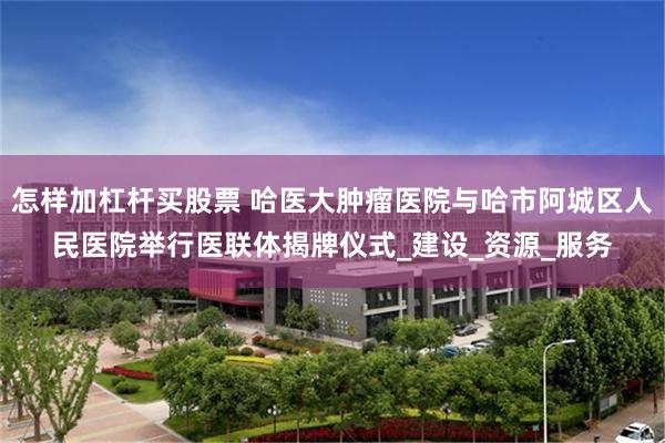 怎样加杠杆买股票 哈医大肿瘤医院与哈市阿城区人民医院举行医联体揭牌仪式_建设_资源_服务