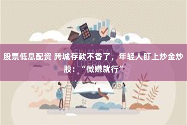 股票低息配资 跨城存款不香了，年轻人盯上炒金炒股：“微赚就行”