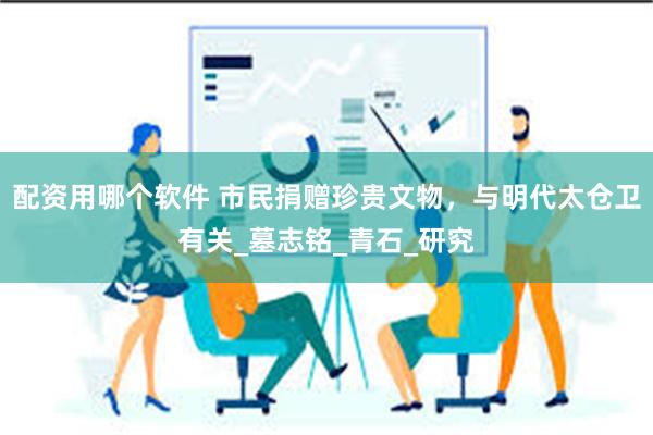 配资用哪个软件 市民捐赠珍贵文物，与明代太仓卫有关_墓志铭_青石_研究
