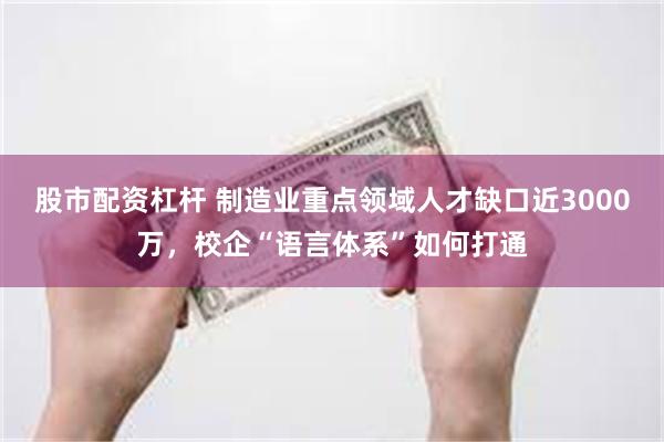 股市配资杠杆 制造业重点领域人才缺口近3000万，校企“语言体系”如何打通