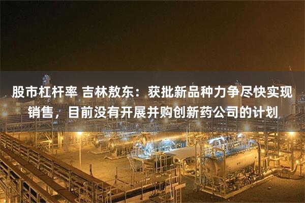 股市杠杆率 吉林敖东：获批新品种力争尽快实现销售，目前没有开展并购创新药公司的计划