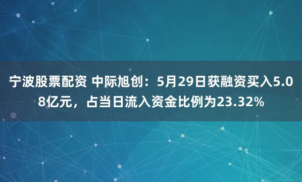 宁波股票配资 中际旭创：5月29日获融资买入5.08亿元，占当日流入资金比例为23.32%