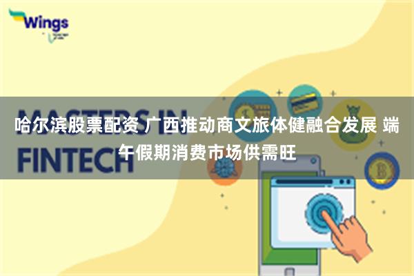 哈尔滨股票配资 广西推动商文旅体健融合发展 端午假期消费市场供需旺