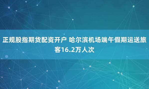 正规股指期货配资开户 哈尔滨机场端午假期运送旅客16.2万人次