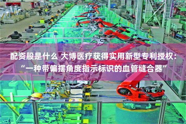 配资股是什么 大博医疗获得实用新型专利授权：“一种带偏摆角度指示标识的血管缝合器”