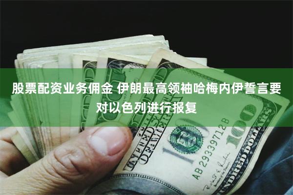 股票配资业务佣金 伊朗最高领袖哈梅内伊誓言要对以色列进行报复