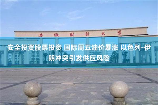 安全投资股票投资 国际周五油价暴涨 以色列-伊朗冲突引发供应风险