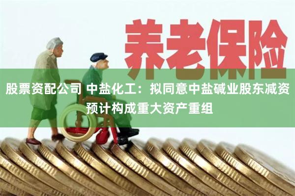 股票资配公司 中盐化工：拟同意中盐碱业股东减资 预计构成重大资产重组