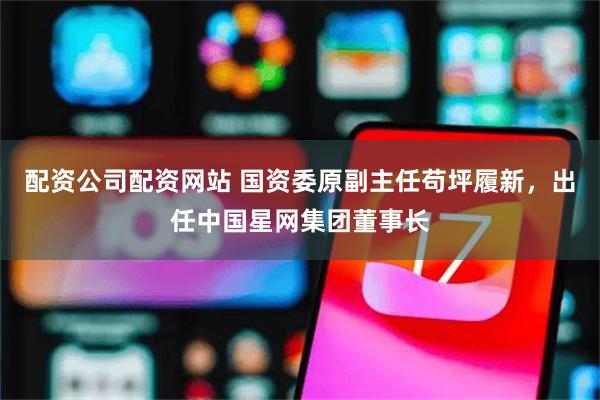 配资公司配资网站 国资委原副主任苟坪履新，出任中国星网集团董事长