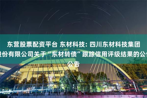 东营股票配资平台 东材科技: 四川东材科技集团股份有限公司关于“东材转债”跟踪信用评级结果的公告