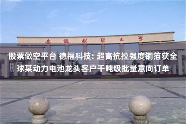 股票做空平台 德福科技: 超高抗拉强度铜箔获全球某动力电池龙头客户千吨级批量意向订单