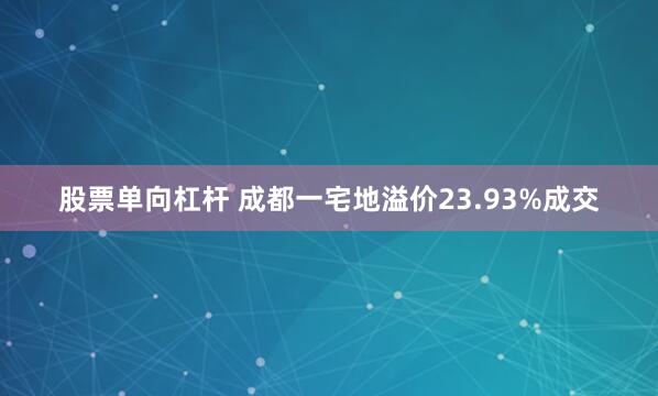 股票单向杠杆 成都一宅地溢价23.93%成交